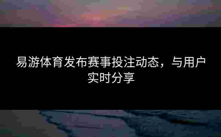 易游体育发布赛事投注动态，与用户实时分享