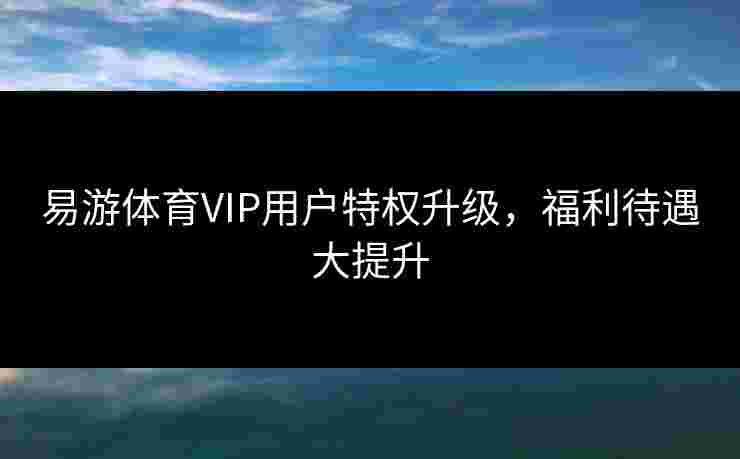易游体育VIP用户特权升级，福利待遇大提升