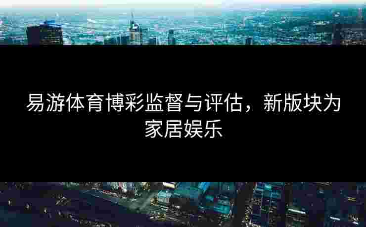 易游体育博彩监督与评估，新版块为家居娱乐