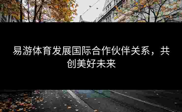 易游体育发展国际合作伙伴关系，共创美好未来