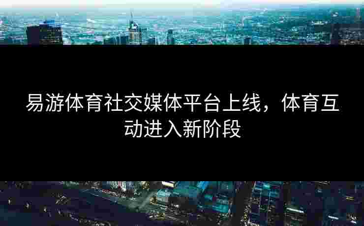 易游体育社交媒体平台上线，体育互动进入新阶段