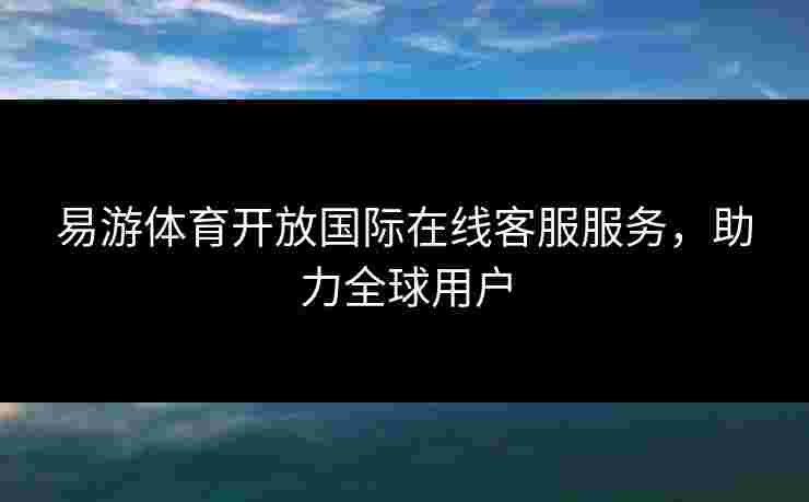 易游体育开放国际在线客服服务，助力全球用户