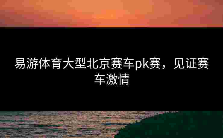 易游体育大型北京赛车pk赛，见证赛车激情