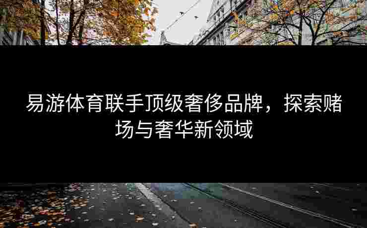 易游体育联手顶级奢侈品牌，探索赌场与奢华新领域