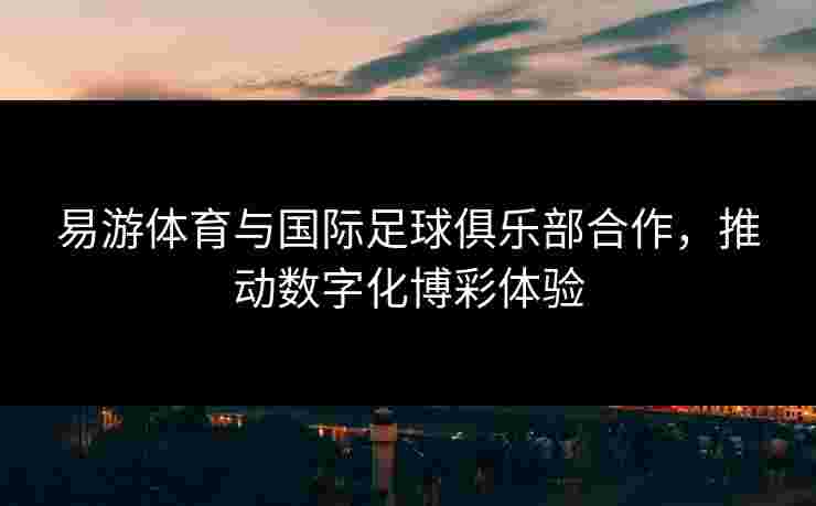 易游体育与国际足球俱乐部合作，推动数字化博彩体验