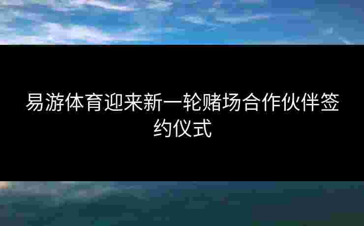 易游体育迎来新一轮赌场合作伙伴签约仪式