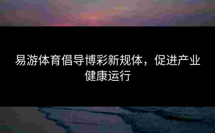 易游体育倡导博彩新规体，促进产业健康运行