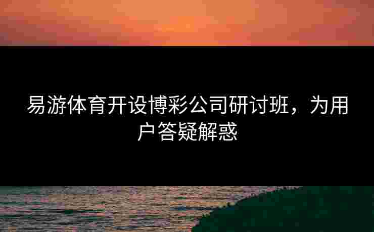 易游体育开设博彩公司研讨班，为用户答疑解惑