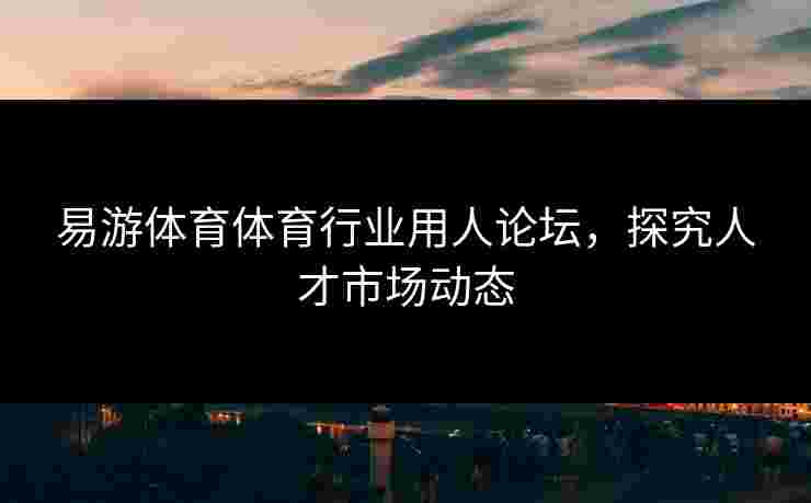 易游体育体育行业用人论坛，探究人才市场动态