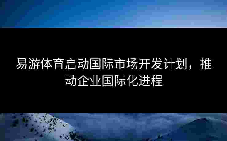 易游体育启动国际市场开发计划，推动企业国际化进程