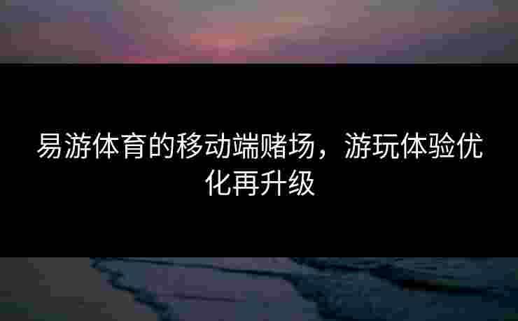 易游体育的移动端赌场，游玩体验优化再升级